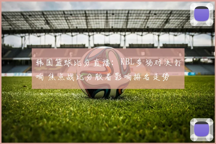 韩国篮球比分直播：KBL多场对决打响 焦点战比分胶着影响排名走势