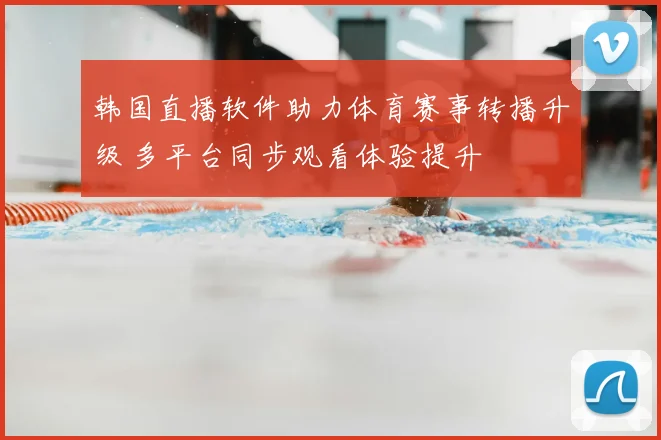 韩国直播软件助力体育赛事转播升级 多平台同步观看体验提升