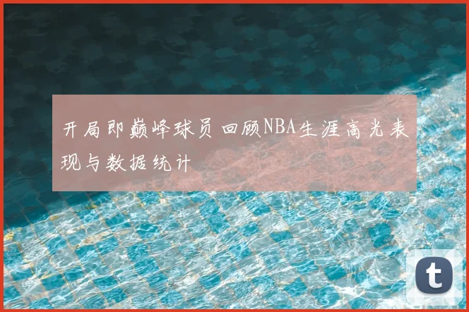 开局即巅峰球员回顾NBA生涯高光表现与数据统计