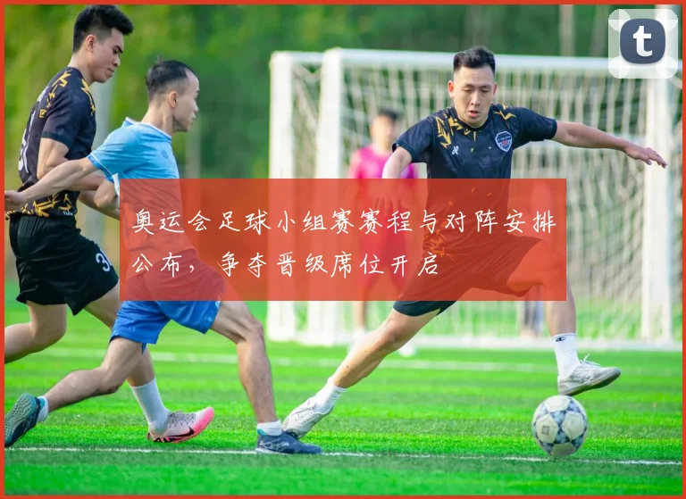 奥运会足球小组赛赛程与对阵安排公布，争夺晋级席位开启