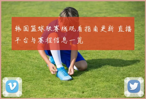 韩国篮球联赛线观看指南更新 直播平台与赛程信息一览
