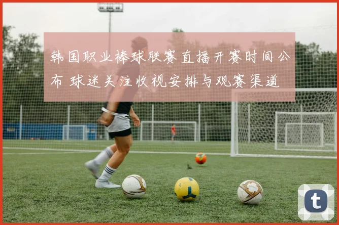 韩国职业棒球联赛直播开赛时间公布 球迷关注收视安排与观赛渠道